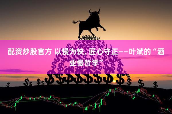 配资炒股官方 以慢为快, 匠心守正——叶斌的“酒业慢哲学”
