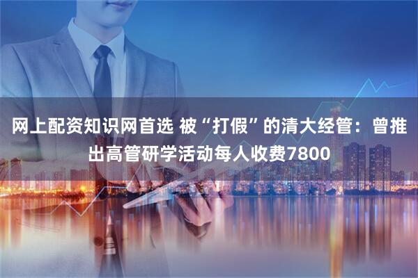 网上配资知识网首选 被“打假”的清大经管：曾推出高管研学活动每人收费7800