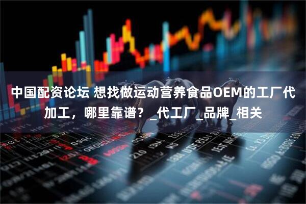 中国配资论坛 想找做运动营养食品OEM的工厂代加工，哪里靠谱？_代工厂_品牌_相关