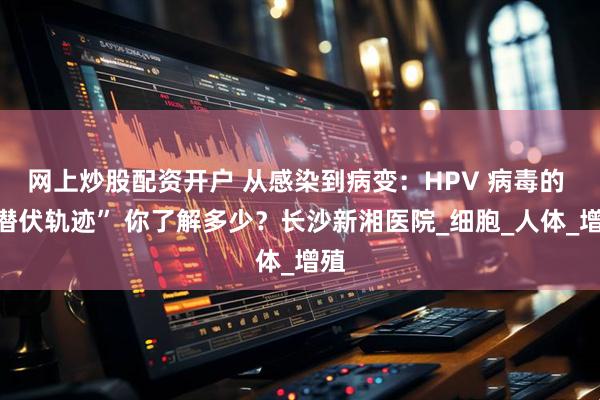 网上炒股配资开户 从感染到病变：HPV 病毒的 “潜伏轨迹” 你了解多少？长沙新湘医院_细胞_人体_增殖