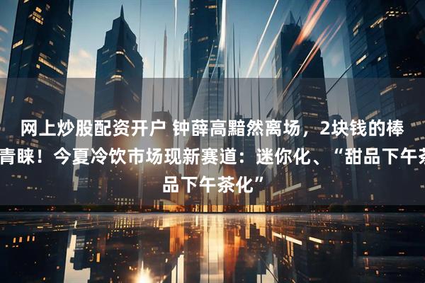 网上炒股配资开户 钟薛高黯然离场，2块钱的棒冰受青睐！今夏冷饮市场现新赛道：迷你化、“甜品下午茶化”