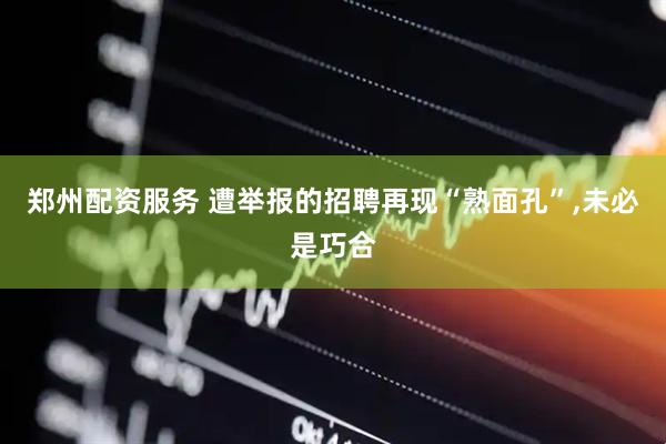 郑州配资服务 遭举报的招聘再现“熟面孔”,未必是巧合
