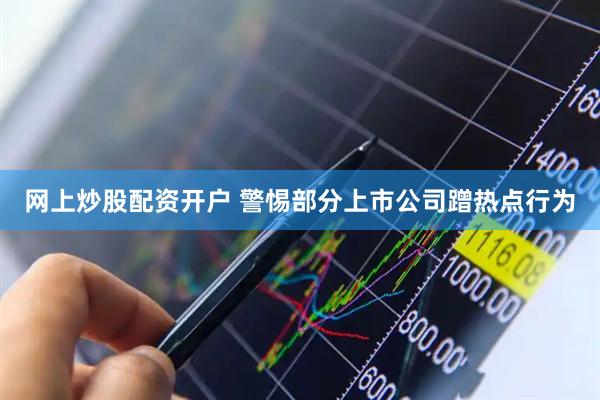 网上炒股配资开户 警惕部分上市公司蹭热点行为