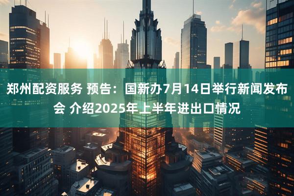 郑州配资服务 预告：国新办7月14日举行新闻发布会 介绍2025年上半年进出口情况