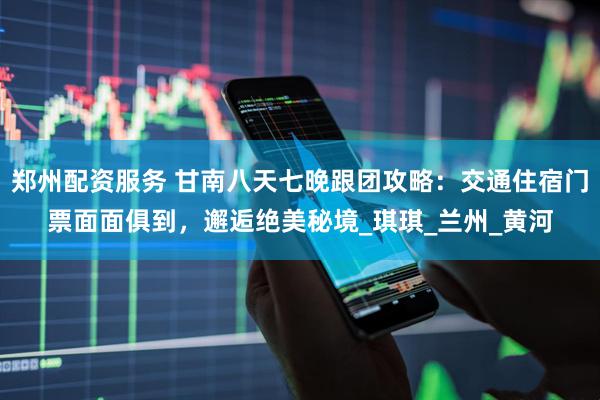 郑州配资服务 甘南八天七晚跟团攻略：交通住宿门票面面俱到，邂逅绝美秘境_琪琪_兰州_黄河