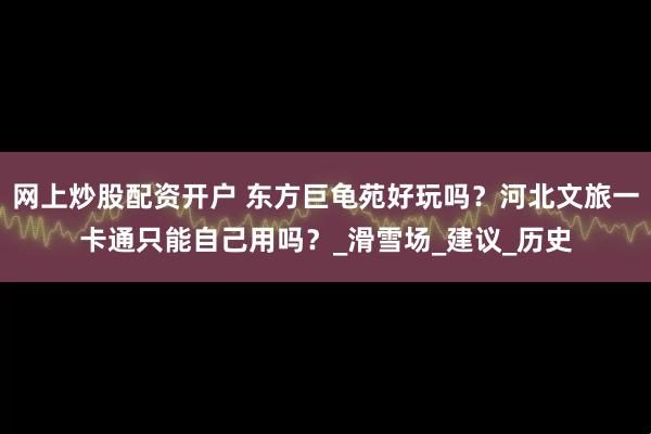 网上炒股配资开户 东方巨龟苑好玩吗？河北文旅一卡通只能自己用吗？_滑雪场_建议_历史