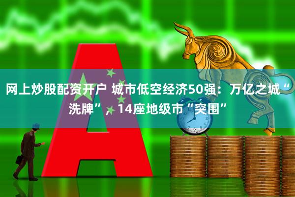 网上炒股配资开户 城市低空经济50强：万亿之城“洗牌”，14座地级市“突围”