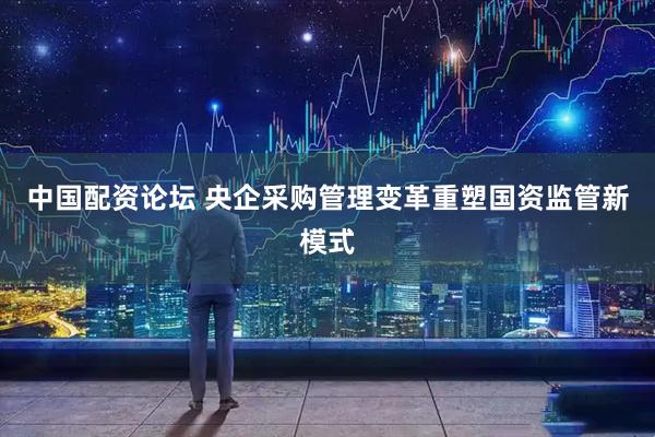 中国配资论坛 央企采购管理变革重塑国资监管新模式