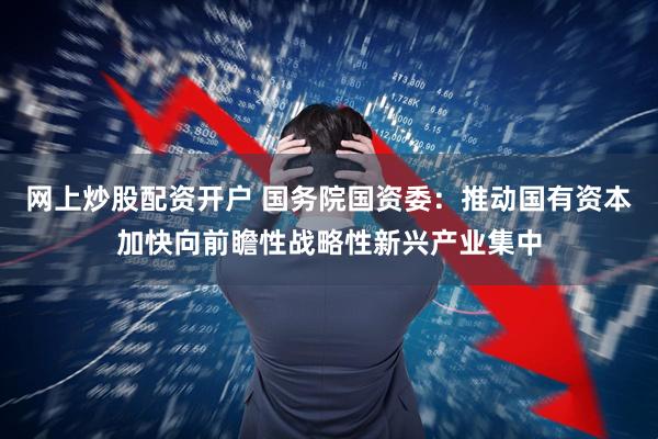 网上炒股配资开户 国务院国资委：推动国有资本加快向前瞻性战略性新兴产业集中