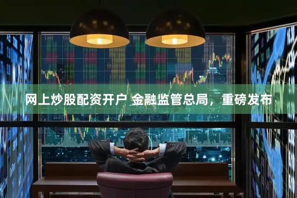网上炒股配资开户 金融监管总局，重磅发布