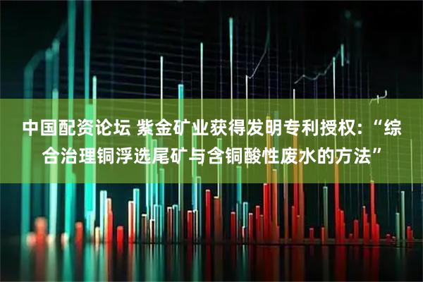 中国配资论坛 紫金矿业获得发明专利授权: “综合治理铜浮选尾矿与含铜酸性废水的方法”