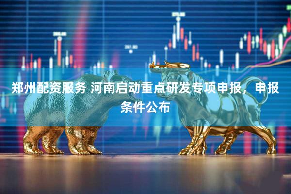 郑州配资服务 河南启动重点研发专项申报，申报条件公布