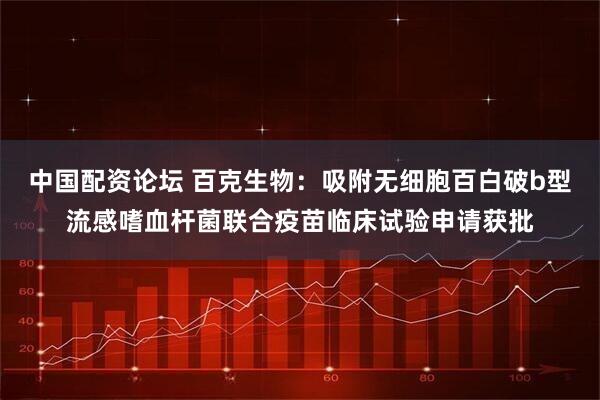 中国配资论坛 百克生物：吸附无细胞百白破b型流感嗜血杆菌联合疫苗临床试验申请获批