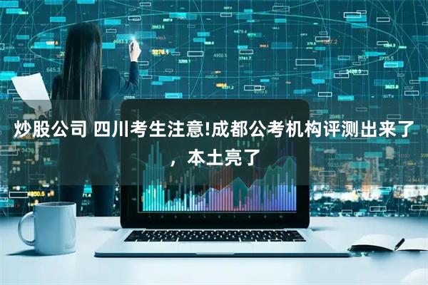 炒股公司 四川考生注意!成都公考机构评测出来了，本土亮了