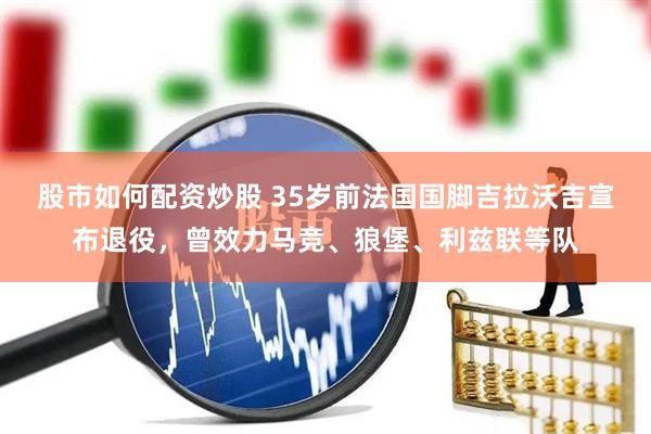 股市如何配资炒股 35岁前法国国脚吉拉沃吉宣布退役，曾效力马竞、狼堡、利兹联等队