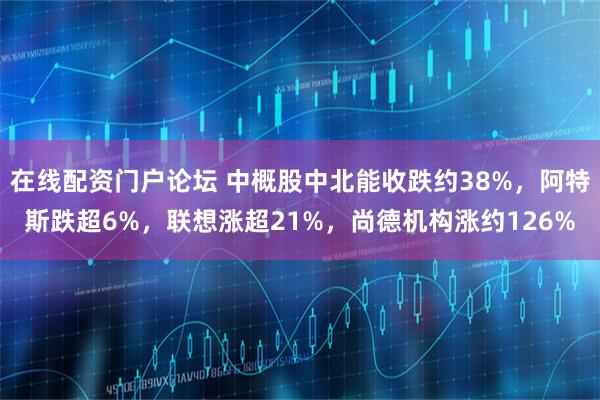在线配资门户论坛 中概股中北能收跌约38%，阿特斯跌超6%，联想涨超21%，尚德机构涨约126%