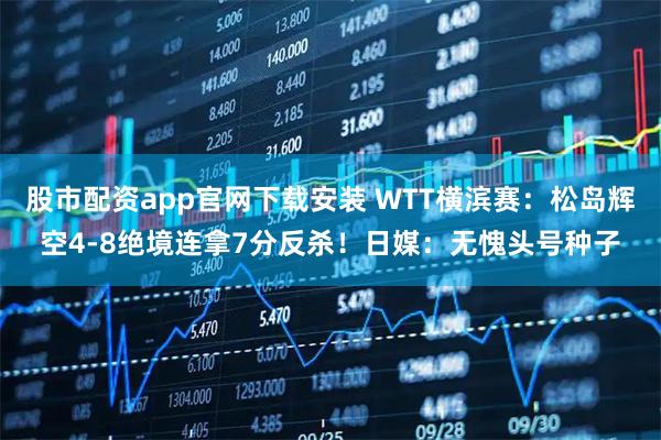 股市配资app官网下载安装 WTT横滨赛：松岛辉空4-8绝境连拿7分反杀！日媒：无愧头号种子