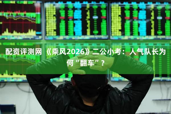 配资评测网 《乘风2026》二公小考：人气队长为何“翻车”？