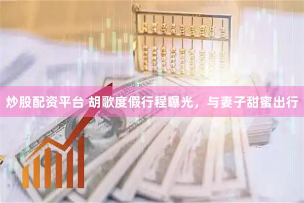 炒股配资平台 胡歌度假行程曝光，与妻子甜蜜出行