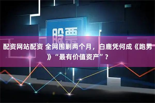 配资网站配资 全网围剿两个月，白鹿凭何成《跑男》“最有价值资产”？