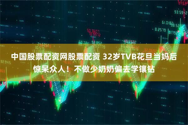 中国股票配资网股票配资 32岁TVB花旦当妈后惊呆众人！不做少奶奶偏去学镶钻