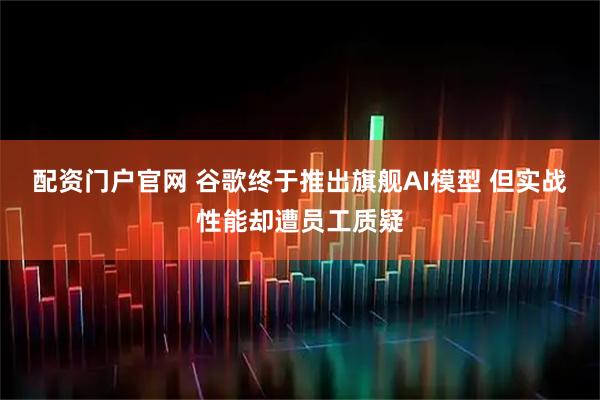配资门户官网 谷歌终于推出旗舰AI模型 但实战性能却遭员工质疑